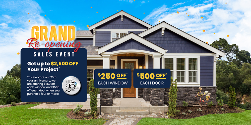 Grand Re-opening Celebrating Anniversary 25 Years Get Upto $2,500 Off Your Project* $250 Off* Each Window $500 Off* Each Door